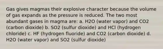 Gas gives magmas their explosive character because the volume of gas expands as the pressure is reduced. The two most abundant gases in magma are: a. H2O (water vapor) and CO2 (carbon dioxide) b. SO2 (sulfur dioxide) and HCl (hydrogen chloride) c. HF (hydrogen fluoride) and CO2 (carbon dioxide) d. H2O (water vapor) and SO2 (sulfur dioxide)