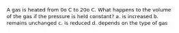 A gas is heated from 0o C to 20o C. What happens to the volume of the gas if the pressure is held constant? a. is increased b. remains unchanged c. is reduced d. depends on the type of gas