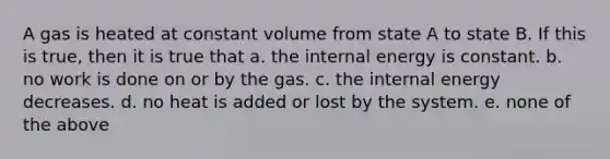 A gas is heated at constant volume from state A to state B. If this is true, then it is true that a. the internal energy is constant. b. no work is done on or by the gas. c. the internal energy decreases. d. no heat is added or lost by the system. e. none of the above