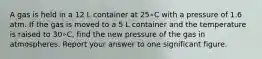 A gas is held in a 12 L container at 25∘C with a pressure of 1.6 atm. If the gas is moved to a 5 L container and the temperature is raised to 30∘C, find the new pressure of the gas in atmospheres. Report your answer to one significant figure.