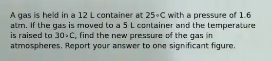 A gas is held in a 12 L container at 25∘C with a pressure of 1.6 atm. If the gas is moved to a 5 L container and the temperature is raised to 30∘C, find the new pressure of the gas in atmospheres. Report your answer to one significant figure.