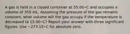 A gas is held in a closed container at 55.00∘C and occupies a volume of 355 mL. Assuming the pressure of the gas remains constant, what volume will the gas occupy if the temperature is decreased to 15.00∘C? Report your answer with three significant figures. Use −273.15∘C for absolute zero.