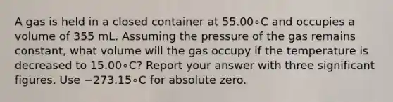 A gas is held in a closed container at 55.00∘C and occupies a volume of 355 mL. Assuming the pressure of the gas remains constant, what volume will the gas occupy if the temperature is decreased to 15.00∘C? Report your answer with three <a href='https://www.questionai.com/knowledge/kFFoNy5xk3-significant-figures' class='anchor-knowledge'>significant figures</a>. Use −273.15∘C for absolute zero.