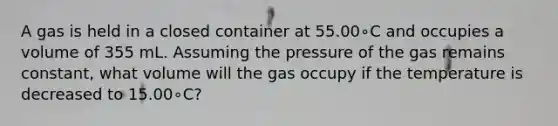 A gas is held in a closed container at 55.00∘C and occupies a volume of 355 mL. Assuming the pressure of the gas remains constant, what volume will the gas occupy if the temperature is decreased to 15.00∘C?