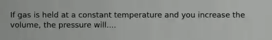 If gas is held at a constant temperature and you increase the volume, the pressure will....