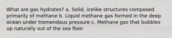 What are gas hydrates? a. Solid, icelike structures composed primarily of methane b. Liquid methane gas formed in the deep ocean under tremendous pressure c. Methane gas that bubbles up naturally out of the sea floor