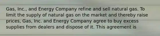 Gas, Inc., and Energy Company refine and sell natural gas. To limit the supply of natural gas on the market and thereby raise prices, Gas, Inc. and Energy Company agree to buy excess supplies from dealers and dispose of it. This agreement is