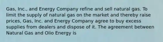 Gas, Inc., and Energy Company refine and sell natural gas. To limit the supply of natural gas on the market and thereby raise prices, Gas, Inc. and Energy Company agree to buy excess supplies from dealers and dispose of it. The agreement between Natural Gas and Olio Energy is