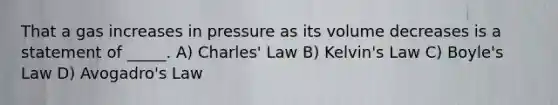 That a gas increases in pressure as its volume decreases is a statement of _____. A) <a href='https://www.questionai.com/knowledge/kY0HYs0tQH-charles-law' class='anchor-knowledge'>charles' law</a> B) Kelvin's Law C) <a href='https://www.questionai.com/knowledge/kdvBalZ1bx-boyles-law' class='anchor-knowledge'>boyle's law</a> D) <a href='https://www.questionai.com/knowledge/kKAZCdZu0i-avogadros-law' class='anchor-knowledge'>avogadro's law</a>