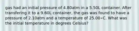 gas had an initial pressure of 4.80atm in a 5.50L container. After transfering it to a 9.60L container, the gas was found to have a pressure of 2.10atm and a temperature of 25.00∘C. What was the initial temperature in degrees Celsius?