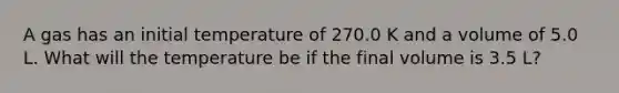 A gas has an initial temperature of 270.0 K and a volume of 5.0 L. What will the temperature be if the final volume is 3.5 L?