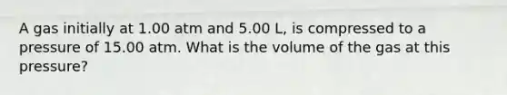 A gas initially at 1.00 atm and 5.00 L, is compressed to a pressure of 15.00 atm. What is the volume of the gas at this pressure?