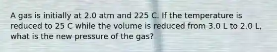 A gas is initially at 2.0 atm and 225 C. If the temperature is reduced to 25 C while the volume is reduced from 3.0 L to 2.0 L, what is the new pressure of the gas?