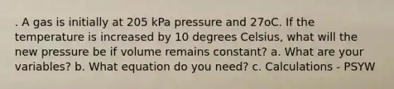 . A gas is initially at 205 kPa pressure and 27oC. If the temperature is increased by 10 degrees Celsius, what will the new pressure be if volume remains constant? a. What are your variables? b. What equation do you need? c. Calculations - PSYW