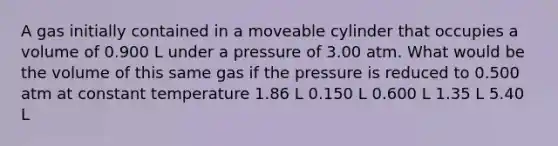 A gas initially contained in a moveable cylinder that occupies a volume of 0.900 L under a pressure of 3.00 atm. What would be the volume of this same gas if the pressure is reduced to 0.500 atm at constant temperature 1.86 L 0.150 L 0.600 L 1.35 L 5.40 L