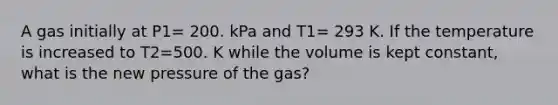 A gas initially at P1= 200. kPa and T1= 293 K. If the temperature is increased to T2=500. K while the volume is kept constant, what is the new pressure of the gas?