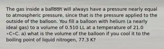 The gas inside a balloon will always have a pressure nearly equal to atmospheric pressure, since that is the pressure applied to the outside of the balloon. You fill a balloon with helium (a nearly ideal gas) to a volume of 0.510 LL at a temperature of 21.0 ∘C∘C. a) what is the volume of the balloon if you cool it to the boiling point of liquid nitrogen, 77.3 K?