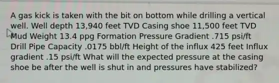 A gas kick is taken with the bit on bottom while drilling a vertical well. Well depth 13,940 feet TVD Casing shoe 11,500 feet TVD Mud Weight 13.4 ppg Formation Pressure Gradient .715 psi/ft Drill Pipe Capacity .0175 bbl/ft Height of the influx 425 feet Influx gradient .15 psi/ft What will the expected pressure at the casing shoe be after the well is shut in and pressures have stabilized?