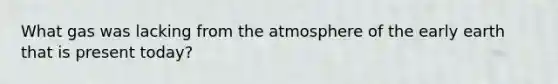 What gas was lacking from the atmosphere of the early earth that is present today?