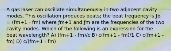 A gas laser can oscillate simultaneously in two adjacent cavity modes. This oscillation produces beats; the beat frequency is ƒb = (fm+1 - fm) where ƒm+1 and ƒm are the frequencies of the two cavity modes. Which of the following is an expression for the beat wavelength? A) (fm+1 - fm)/c B) c(fm+1 - fm)/1 C) c(fm+1 - fm) D) c/(fm+1 - fm)