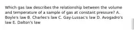 Which gas law describes the relationship between the volume and temperature of a sample of gas at constant pressure? A. Boyle's law B. Charles's law C. Gay-Lussac's law D. Avogadro's law E. Dalton's law