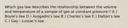 Which gas law describes the relationship between the volume and temperature of a sample of gas at constant pressure ? A ) Boyle's law D ) Avogadro's law B ) Charles's law E ) Dalton's law C ) Gay - Lussac's law