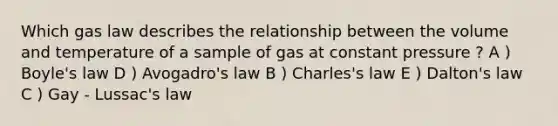 Which gas law describes the relationship between the volume and temperature of a sample of gas at constant pressure ? A ) Boyle's law D ) Avogadro's law B ) Charles's law E ) Dalton's law C ) Gay - Lussac's law