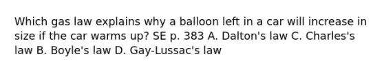 Which gas law explains why a balloon left in a car will increase in size if the car warms up? SE p. 383 A. Dalton's law C. Charles's law B. Boyle's law D. Gay-Lussac's law