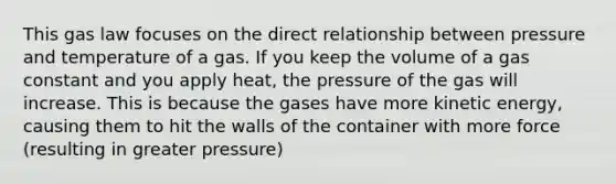 This gas law focuses on the direct relationship between pressure and temperature of a gas. If you keep the volume of a gas constant and you apply heat, the pressure of the gas will increase. This is because the gases have more kinetic energy, causing them to hit the walls of the container with more force (resulting in greater pressure)