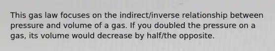 This gas law focuses on the indirect/inverse relationship between pressure and volume of a gas. If you doubled the pressure on a gas, its volume would decrease by half/the opposite.