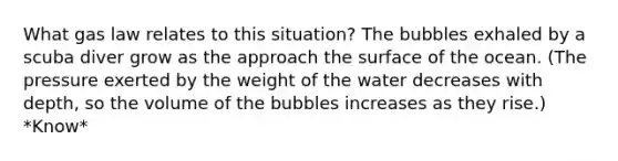 What gas law relates to this situation? The bubbles exhaled by a scuba diver grow as the approach the surface of the ocean. (The pressure exerted by the weight of the water decreases with depth, so the volume of the bubbles increases as they rise.) *Know*