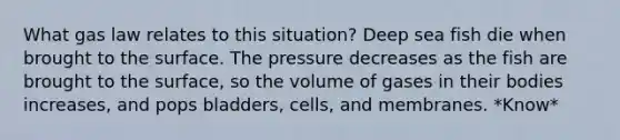 What gas law relates to this situation? Deep sea fish die when brought to the surface. The pressure decreases as the fish are brought to the surface, so the volume of gases in their bodies increases, and pops bladders, cells, and membranes. *Know*