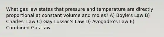 What gas law states that pressure and temperature are directly proportional at constant volume and moles? A) Boyle's Law B) Charles' Law C) Gay-Lussac's Law D) Avogadro's Law E) Combined Gas Law