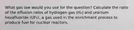 What gas law would you use for the question? Calculate the ratio of the effusion rates of hydrogen gas (H₂) and uranium hexafluoride (UF₆), a gas used in the enrichment process to produce fuel for nuclear reactors.