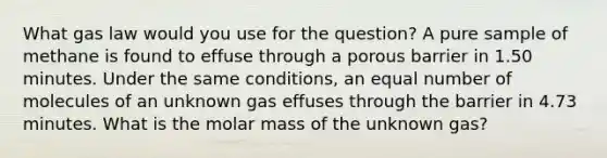 What gas law would you use for the question? A pure sample of methane is found to effuse through a porous barrier in 1.50 minutes. Under the same conditions, an equal number of molecules of an unknown gas effuses through the barrier in 4.73 minutes. What is the molar mass of the unknown gas?