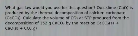 What gas law would you use for this question? Quicklime (CaO) is produced by the thermal decomposition of calcium carbonate (CaCO₃). Calculate the volume of CO₂ at STP produced from the decomposition of 152 g CaCO₃ by the reaction CaCO₃(s) → CaO(s) + CO₂(g)