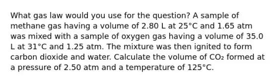 What gas law would you use for the question? A sample of methane gas having a volume of 2.80 L at 25°C and 1.65 atm was mixed with a sample of oxygen gas having a volume of 35.0 L at 31°C and 1.25 atm. The mixture was then ignited to form carbon dioxide and water. Calculate the volume of CO₂ formed at a pressure of 2.50 atm and a temperature of 125°C.