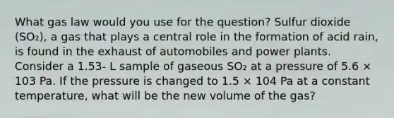 What gas law would you use for the question? Sulfur dioxide (SO₂), a gas that plays a central role in the formation of acid rain, is found in the exhaust of automobiles and power plants. Consider a 1.53- L sample of gaseous SO₂ at a pressure of 5.6 × 103 Pa. If the pressure is changed to 1.5 × 104 Pa at a constant temperature, what will be the new volume of the gas?