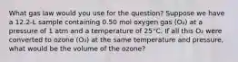 What gas law would you use for the question? Suppose we have a 12.2-L sample containing 0.50 mol oxygen gas (O₂) at a pressure of 1 atm and a temperature of 25°C. If all this O₂ were converted to ozone (O₃) at the same temperature and pressure, what would be the volume of the ozone?