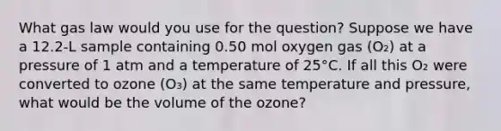 What gas law would you use for the question? Suppose we have a 12.2-L sample containing 0.50 mol oxygen gas (O₂) at a pressure of 1 atm and a temperature of 25°C. If all this O₂ were converted to ozone (O₃) at the same temperature and pressure, what would be the volume of the ozone?