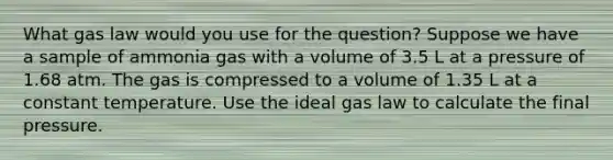 What gas law would you use for the question? Suppose we have a sample of ammonia gas with a volume of 3.5 L at a pressure of 1.68 atm. The gas is compressed to a volume of 1.35 L at a constant temperature. Use the ideal gas law to calculate the final pressure.