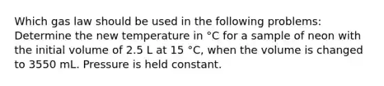 Which gas law should be used in the following problems: Determine the new temperature in °C for a sample of neon with the initial volume of 2.5 L at 15 °C, when the volume is changed to 3550 mL. Pressure is held constant.