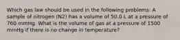 Which gas law should be used in the following problems: A sample of nitrogen (N2) has a volume of 50.0 L at a pressure of 760 mmHg. What is the volume of gas at a pressure of 1500 mmHg if there is no change in temperature?