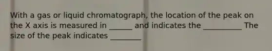 With a gas or liquid chromatograph, the location of the peak on the X axis is measured in ______ and indicates the __________ The size of the peak indicates ________