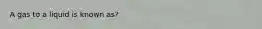 A gas to a liquid is known as?
