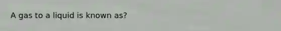 A gas to a liquid is known as?