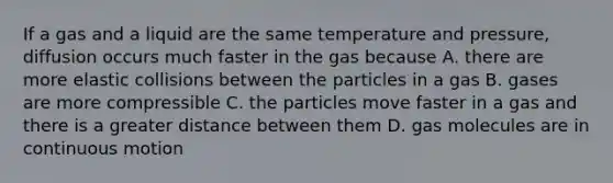 If a gas and a liquid are the same temperature and pressure, diffusion occurs much faster in the gas because A. there are more elastic collisions between the particles in a gas B. gases are more compressible C. the particles move faster in a gas and there is a greater distance between them D. gas molecules are in continuous motion