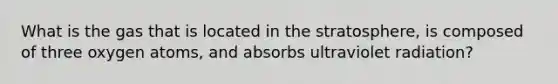 What is the gas that is located in the stratosphere, is composed of three oxygen atoms, and absorbs ultraviolet radiation?