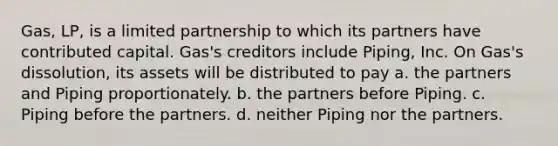 Gas, LP, is a limited partnership to which its partners have contributed capital. Gas's creditors include Piping, Inc. On Gas's dissolution, its assets will be distributed to pay​ a. ​the partners and Piping proportionately. b. ​the partners before Piping. c. ​Piping before the partners. d. ​neither Piping nor the partners.