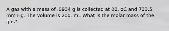 A gas with a mass of .0934 g is collected at 20. oC and 733.5 mm Hg. The volume is 200. mL What is the molar mass of the gas?